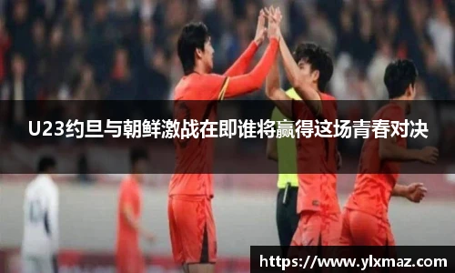 U23约旦与朝鲜激战在即谁将赢得这场青春对决