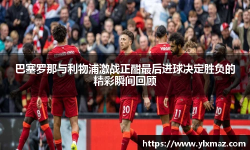 巴塞罗那与利物浦激战正酣最后进球决定胜负的精彩瞬间回顾