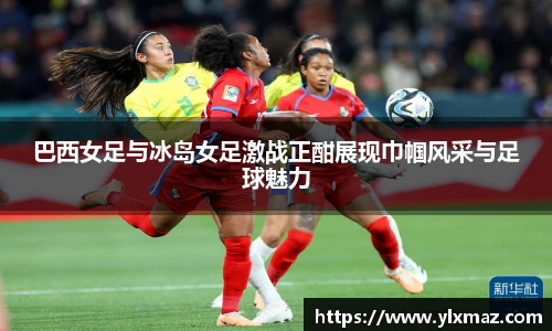 巴西女足与冰岛女足激战正酣展现巾帼风采与足球魅力